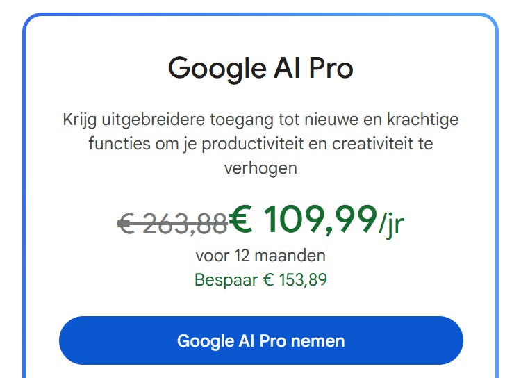 Google AI Pro Google AI Pro aanbieding: Nu met korting voor €109,99 per jaar in plaats van €263,88. Bespaar €153,89 op 12 maanden. Knop: "Google AI Pro nemen".